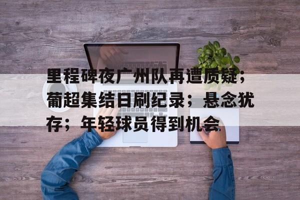 英雄联盟-关于里程碑夜广州队再遭质疑；葡超集结日刷纪录；悬念犹存；年轻球员得到机会的信息