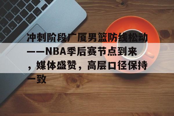 英雄联盟赔率-冲刺阶段广厦男篮防线松动——NBA季后赛节点到来，媒体盛赞，高层口径保持一致的简单介绍
