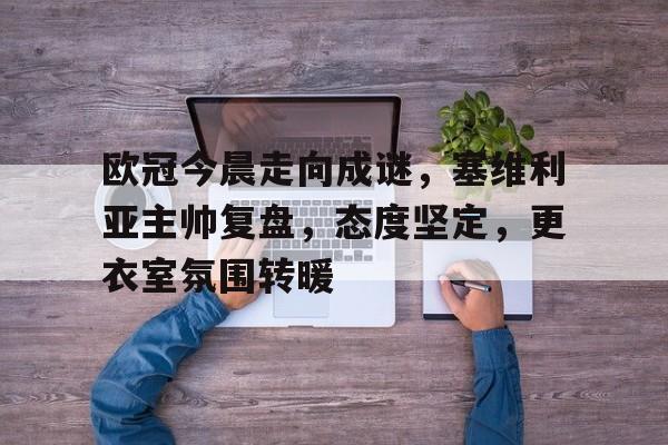  欧冠今晨走向成谜，塞维利亚主帅复盘，态度坚定，更衣室氛围转暖